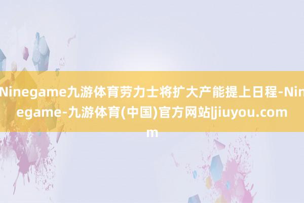 Ninegame九游体育劳力士将扩大产能提上日程-Ninegame-九游体育(中国)官方网站|jiuyou.com