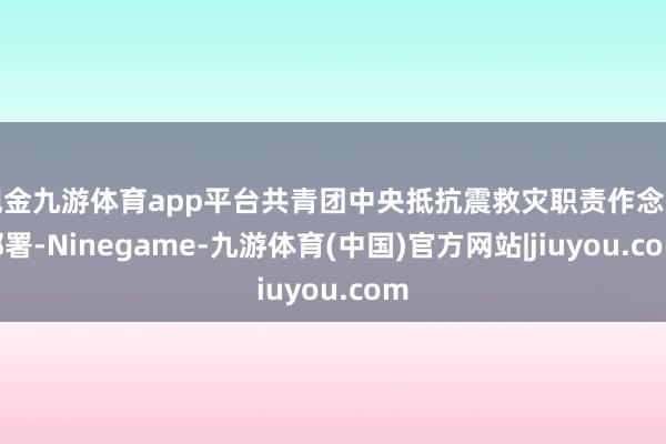 现金九游体育app平台共青团中央抵抗震救灾职责作念出部署-Ninegame-九游体育(中国)官方网站|jiuyou.com