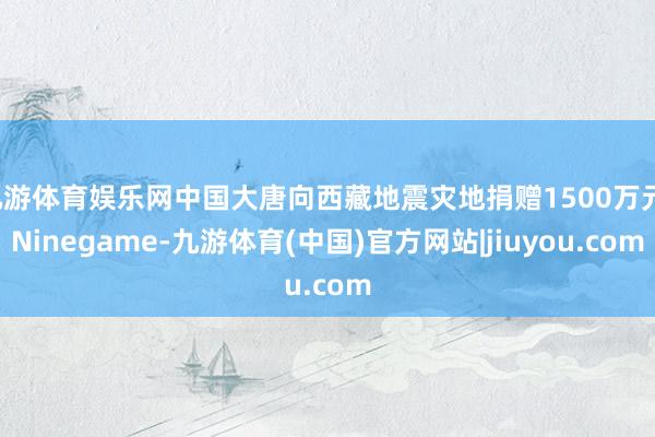 九游体育娱乐网中国大唐向西藏地震灾地捐赠1500万元-Ninegame-九游体育(中国)官方网站|jiuyou.com