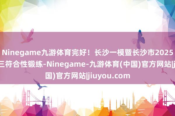 Ninegame九游体育完好！长沙一模暨长沙市2025年新高考高三符合性锻练-Ninegame-九游体育(中国)官方网站|jiuyou.com