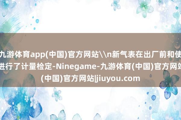 九游体育app(中国)官方网站\n新气表在出厂前和使用前均按轨则进行了计量检定-Ninegame-九游体育(中国)官方网站|jiuyou.com