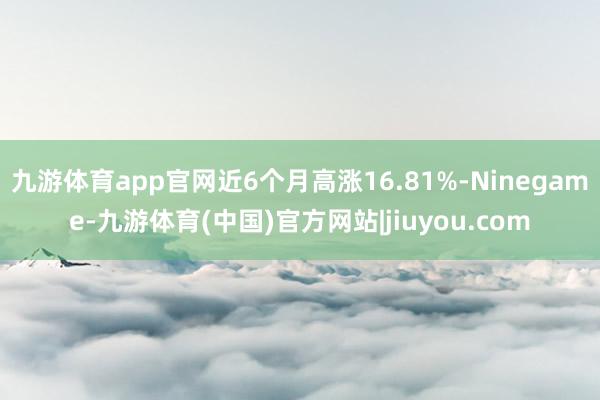 九游体育app官网近6个月高涨16.81%-Ninegame-九游体育(中国)官方网站|jiuyou.com