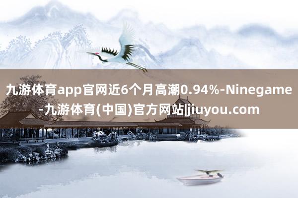 九游体育app官网近6个月高潮0.94%-Ninegame-九游体育(中国)官方网站|jiuyou.com