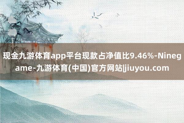 现金九游体育app平台现款占净值比9.46%-Ninegame-九游体育(中国)官方网站|jiuyou.com