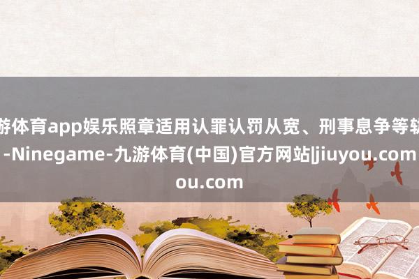 九游体育app娱乐照章适用认罪认罚从宽、刑事息争等轨制-Ninegame-九游体育(中国)官方网站|jiuyou.com