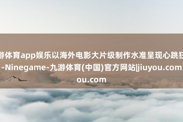 九游体育app娱乐以海外电影大片级制作水准呈现心跳狂欢-Ninegame-九游体育(中国)官方网站|jiuyou.com