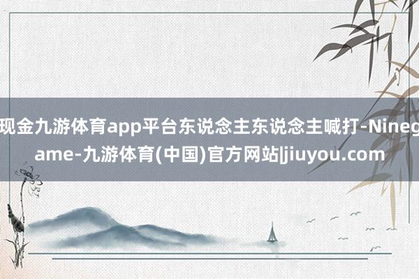现金九游体育app平台东说念主东说念主喊打-Ninegame-九游体育(中国)官方网站|jiuyou.com