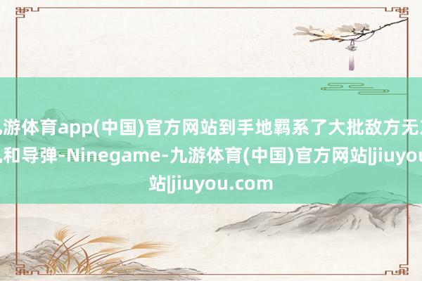 九游体育app(中国)官方网站到手地羁系了大批敌方无东谈主机和导弹-Ninegame-九游体育(中国)官方网站|jiuyou.com