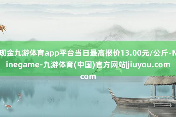 现金九游体育app平台当日最高报价13.00元/公斤-Ninegame-九游体育(中国)官方网站|jiuyou.com