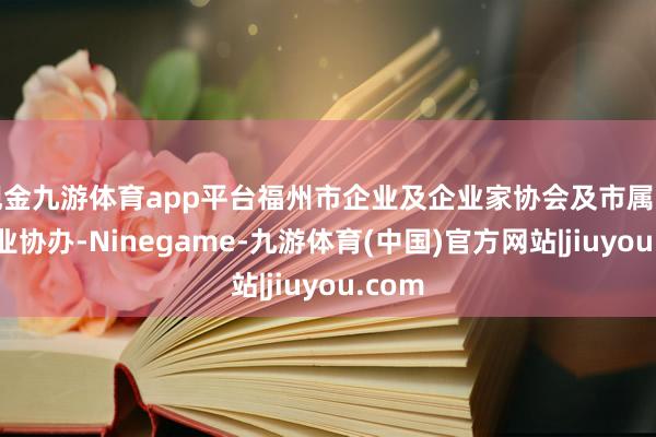 现金九游体育app平台福州市企业及企业家协会及市属国有企业协办-Ninegame-九游体育(中国)官方网站|jiuyou.com