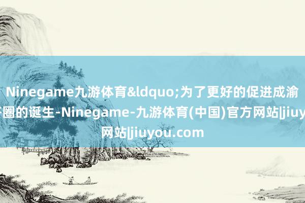 Ninegame九游体育&ldquo;为了更好的促进成渝双城经济圈的诞生-Ninegame-九游体育(中国)官方网站|jiuyou.com