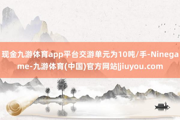 现金九游体育app平台交游单元为10吨/手-Ninegame-九游体育(中国)官方网站|jiuyou.com