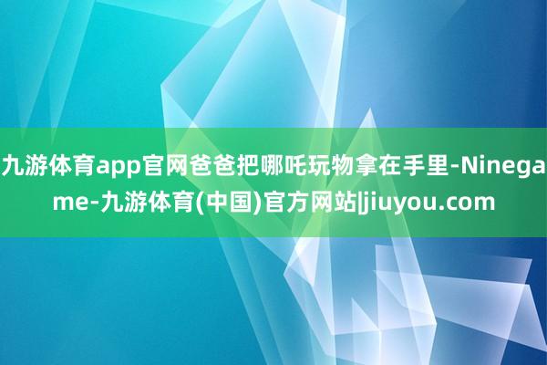九游体育app官网爸爸把哪吒玩物拿在手里-Ninegame-九游体育(中国)官方网站|jiuyou.com