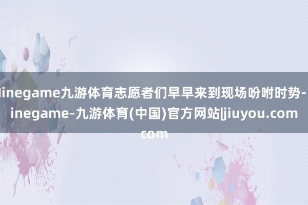 Ninegame九游体育志愿者们早早来到现场吩咐时势-Ninegame-九游体育(中国)官方网站|jiuyou.com