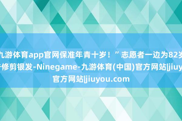 九游体育app官网保准年青十岁!”志愿者一边为82岁的田大爷修剪银发-Ninegame-九游体育(中国)官方网站|jiuyou.com