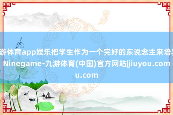 九游体育app娱乐把学生作为一个完好的东说念主来培养-Ninegame-九游体育(中国)官方网站|jiuyou.com
