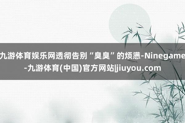 九游体育娱乐网透彻告别“臭臭”的烦懑-Ninegame-九游体育(中国)官方网站|jiuyou.com