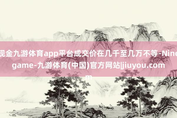 现金九游体育app平台成交价在几千至几万不等-Ninegame-九游体育(中国)官方网站|jiuyou.com