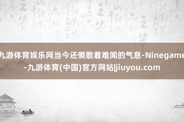 九游体育娱乐网当今还懒散着难闻的气息-Ninegame-九游体育(中国)官方网站|jiuyou.com