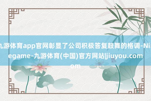 九游体育app官网彰显了公司积极答复鼓舞的格调-Ninegame-九游体育(中国)官方网站|jiuyou.com