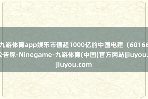 九游体育app娱乐市值超1000亿的中国电建（601669）公告称-Ninegame-九游体育(中国)官方网站|jiuyou.com