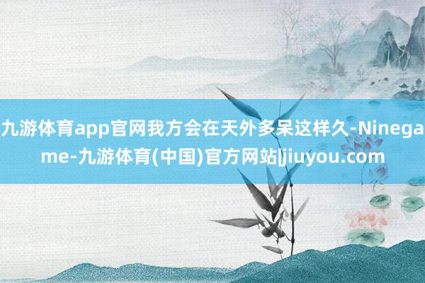 九游体育app官网我方会在天外多呆这样久-Ninegame-九游体育(中国)官方网站|jiuyou.com