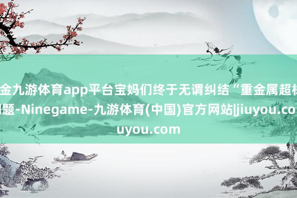 现金九游体育app平台宝妈们终于无谓纠结“重金属超标”问题-Ninegame-九游体育(中国)官方网站|jiuyou.com