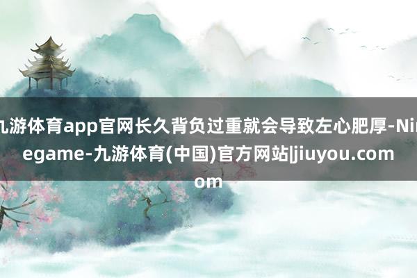 九游体育app官网长久背负过重就会导致左心肥厚-Ninegame-九游体育(中国)官方网站|jiuyou.com