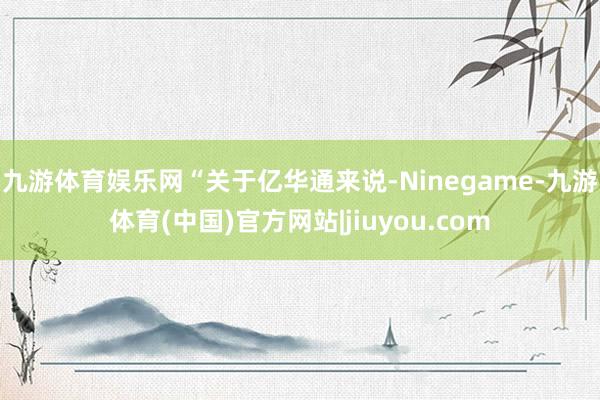 九游体育娱乐网　　“关于亿华通来说-Ninegame-九游体育(中国)官方网站|jiuyou.com
