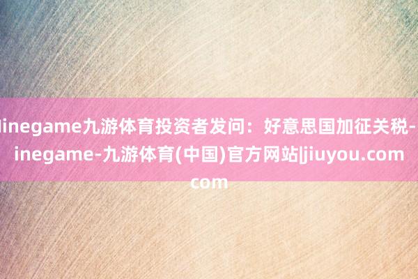 Ninegame九游体育投资者发问：好意思国加征关税-Ninegame-九游体育(中国)官方网站|jiuyou.com