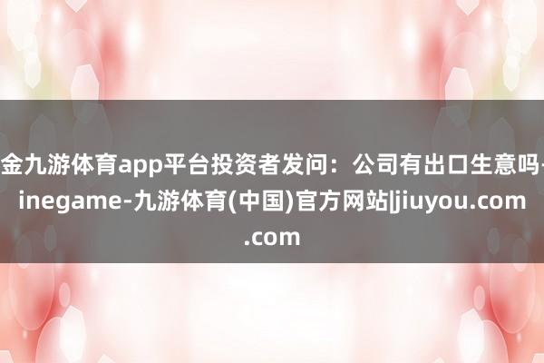 现金九游体育app平台投资者发问：公司有出口生意吗-Ninegame-九游体育(中国)官方网站|jiuyou.com