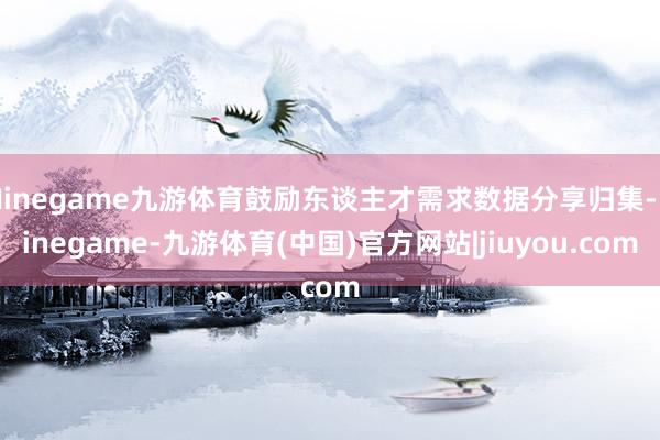 Ninegame九游体育鼓励东谈主才需求数据分享归集-Ninegame-九游体育(中国)官方网站|jiuyou.com