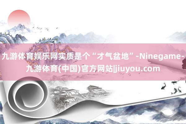 九游体育娱乐网实质是个“才气盆地”-Ninegame-九游体育(中国)官方网站|jiuyou.com