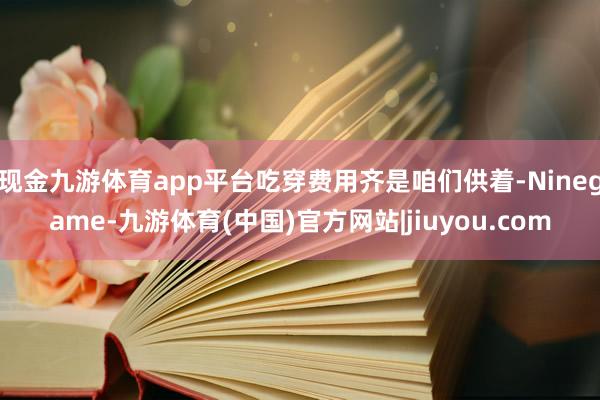 现金九游体育app平台吃穿费用齐是咱们供着-Ninegame-九游体育(中国)官方网站|jiuyou.com