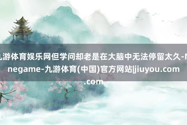 九游体育娱乐网但学问却老是在大脑中无法停留太久-Ninegame-九游体育(中国)官方网站|jiuyou.com