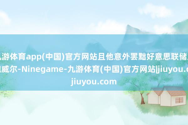 九游体育app(中国)官方网站且他意外罢黜好意思联储主席鲍威尔-Ninegame-九游体育(中国)官方网站|jiuyou.com