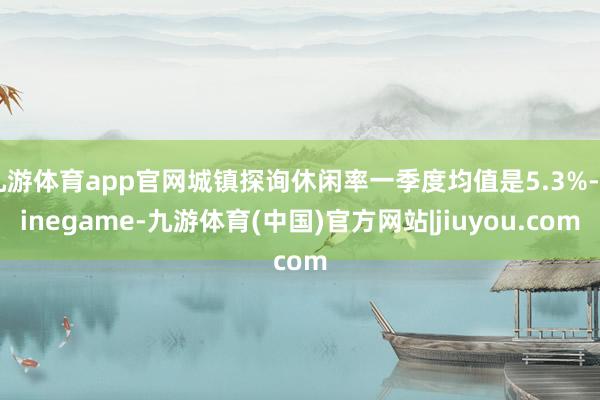 九游体育app官网城镇探询休闲率一季度均值是5.3%-Ninegame-九游体育(中国)官方网站|jiuyou.com