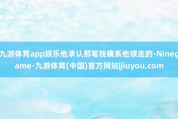 九游体育app娱乐他承认那笔钱确系他领走的-Ninegame-九游体育(中国)官方网站|jiuyou.com