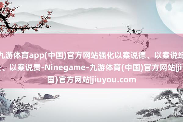 九游体育app(中国)官方网站强化以案说德、以案说纪、以案说法、以案说责-Ninegame-九游体育(中国)官方网站|jiuyou.com