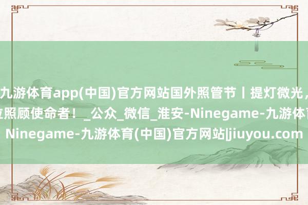 九游体育app(中国)官方网站国外照管节丨提灯微光，看护健康，致意每一位照顾使命者！_公众_微信_淮安-Ninegame-九游体育(中国)官方网站|jiuyou.com