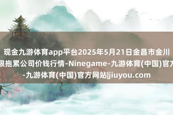 现金九游体育app平台2025年5月21日金昌市金川自然农产物发展有限拖累公司价钱行情-Ninegame-九游体育(中国)官方网站|jiuyou.com
