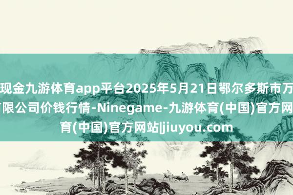 现金九游体育app平台2025年5月21日鄂尔多斯市万家惠农贸市集有限公司价钱行情-Ninegame-九游体育(中国)官方网站|jiuyou.com