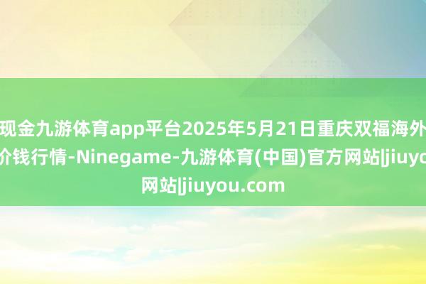 现金九游体育app平台2025年5月21日重庆双福海外农贸城价钱行情-Ninegame-九游体育(中国)官方网站|jiuyou.com