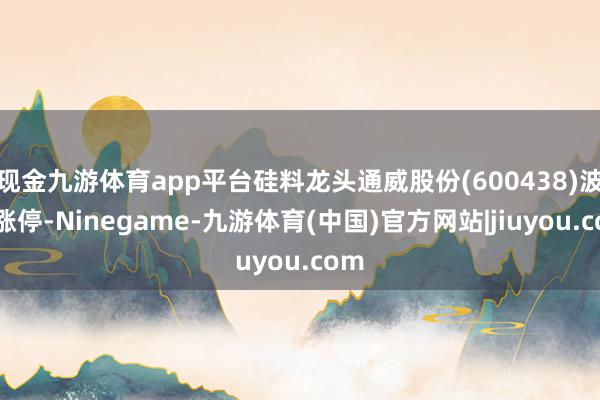 现金九游体育app平台硅料龙头通威股份(600438)波及涨停-Ninegame-九游体育(中国)官方网站|jiuyou.com