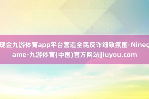 现金九游体育app平台营造全民反诈细致氛围-Ninegame-九游体育(中国)官方网站|jiuyou.com