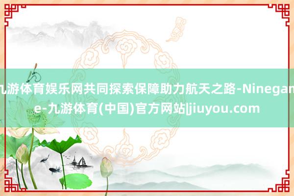 九游体育娱乐网共同探索保障助力航天之路-Ninegame-九游体育(中国)官方网站|jiuyou.com
