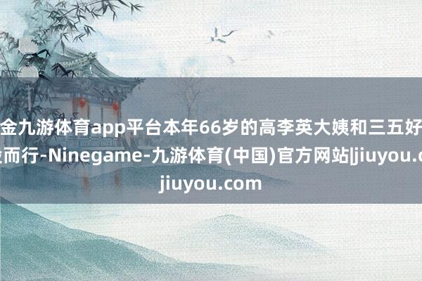 现金九游体育app平台本年66岁的高李英大姨和三五好友合股而行-Ninegame-九游体育(中国)官方网站|jiuyou.com