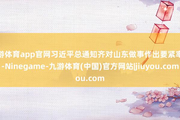 九游体育app官网习近平总通知齐对山东做事作出要紧率领-Ninegame-九游体育(中国)官方网站|jiuyou.com