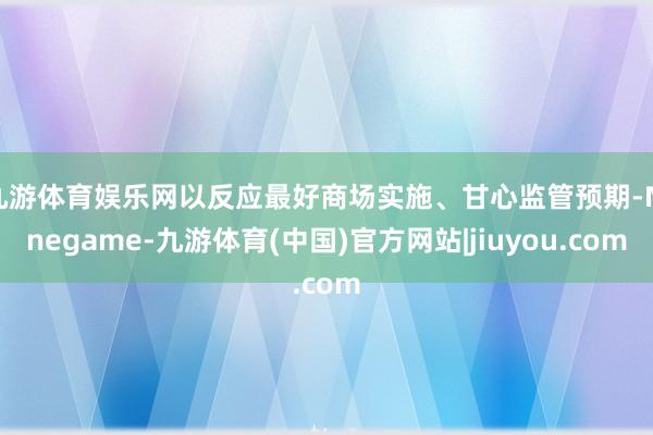 九游体育娱乐网以反应最好商场实施、甘心监管预期-Ninegame-九游体育(中国)官方网站|jiuyou.com