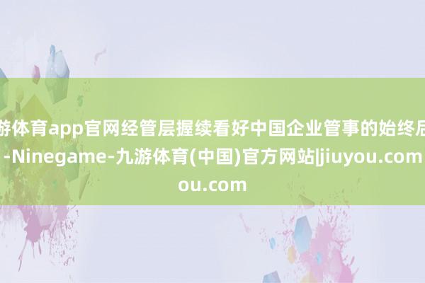 九游体育app官网经管层握续看好中国企业管事的始终后劲-Ninegame-九游体育(中国)官方网站|jiuyou.com